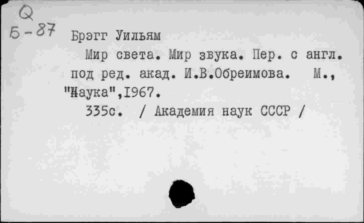 ﻿Брэгг Уильям
Мир света. Мир звука. Пер. с англ, под ред. акад. И.В.Обреимова. М.,
’’Наука”, 1967.
335с. / Академия наук СССР /